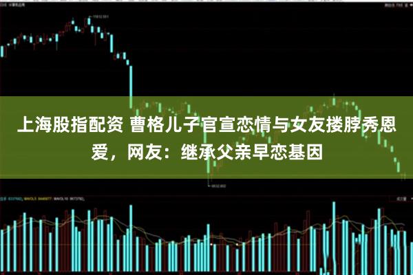 上海股指配资 曹格儿子官宣恋情与女友搂脖秀恩爱，网友：继承父亲早恋基因