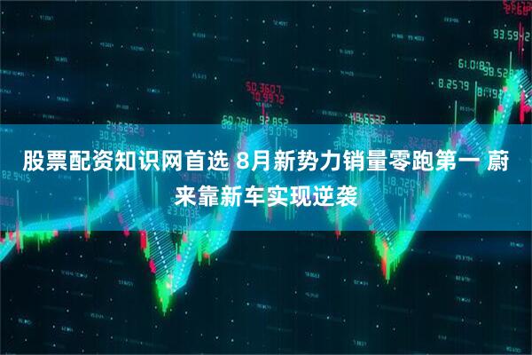 股票配资知识网首选 8月新势力销量零跑第一 蔚来靠新车实现逆袭