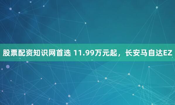 股票配资知识网首选 11.99万元起，长安马自达EZ