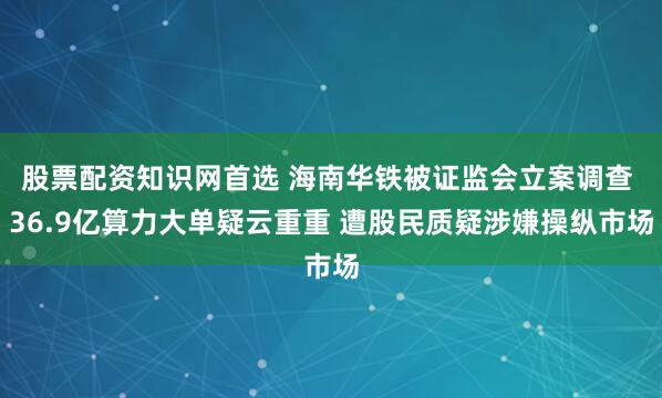 股票配资知识网首选 海南华铁被证监会立案调查 36.9亿算力大单疑云重重 遭股民质疑涉嫌操纵市场