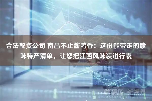 合法配资公司 南昌不止酱鸭香：这份能带走的赣味特产清单，让您把江西风味装进行囊